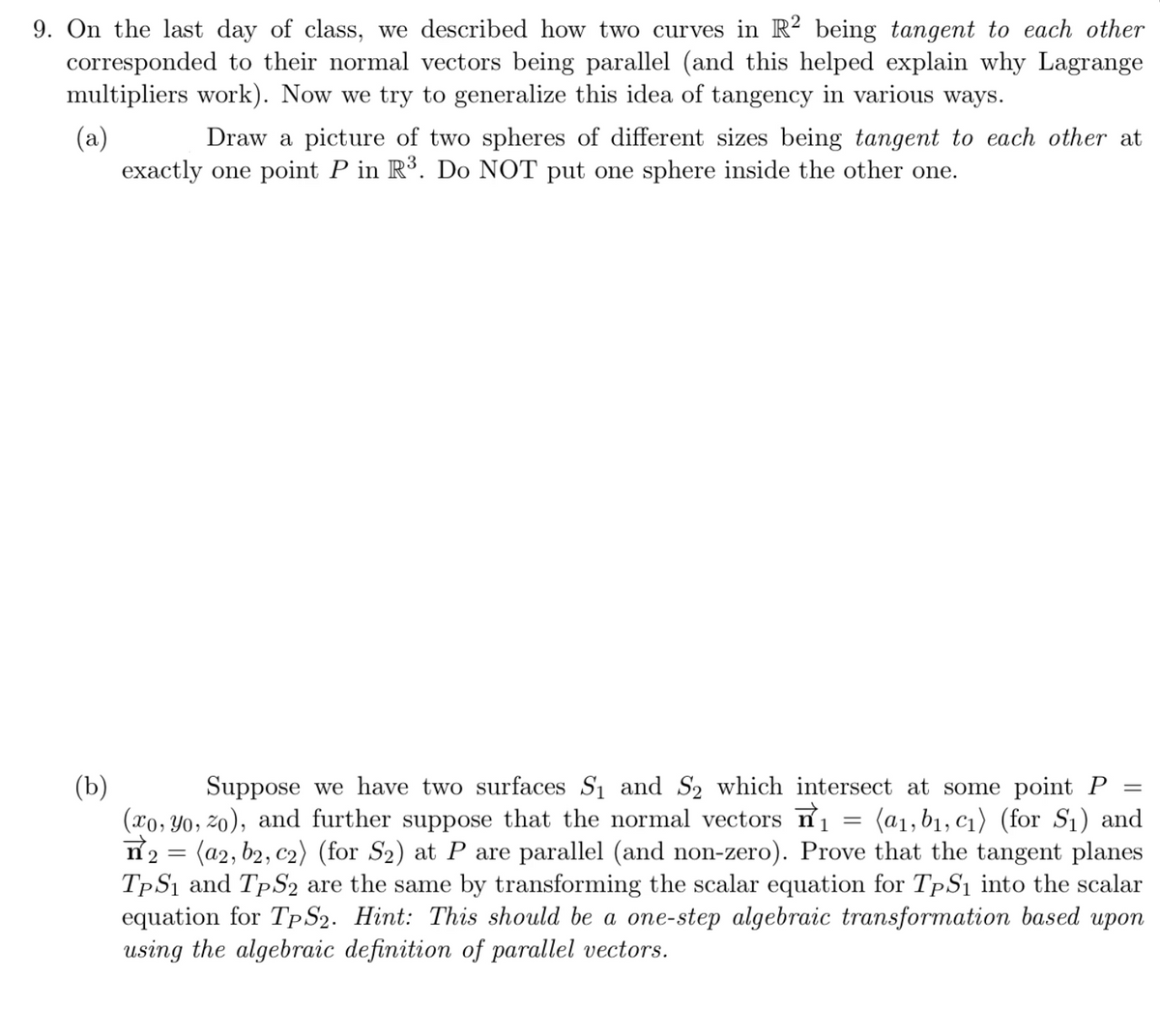 ### Generalization of Tangency in Multidimensional Space

#### Exercise 9

On the last day of class, we described how two curves in \( R^2 \) being tangent to each other corresponded to their normal vectors being parallel, which helped explain why Lagrange multipliers work. Now, we try to generalize this idea of tangency in various ways.

**(a)** Draw a picture of two spheres of different sizes being tangent to each other at exactly one point \( P \) in \( R^3 \). Do **NOT** put one sphere inside the other one.

*(There is no image provided, so imagine two spheres of different radii in three-dimensional space touching at exactly one point on their surfaces, ensuring neither sphere is inside the other.)*

**(b)** Suppose we have two surfaces \( S_1 \) and \( S_2 \) which intersect at some point \( P = (x_0, y_0, z_0) \), and further suppose that the normal vectors \( \vec{n}_1 = \langle a_1, b_1, c_1 \rangle \) (for \( S_1 \)) and \( \vec{n}_2 = \langle a_2, b_2, c_2 \rangle \) (for \( S_2 \)) at \( P \) are parallel (and non-zero). Prove that the tangent planes \( T_P S_1 \) and \( T_P S_2 \) are the same by transforming the scalar equation for \( T_P S_1 \) into the scalar equation for \( T_P S_2 \).

*Hint: This should be a one-step algebraic transformation based upon using the algebraic definition of parallel vectors.*

**Explanation of Graphs and Diagrams:**

- **Diagram of Spheres (For part (a))**: Imagine two spheres, each with a different radius. These spheres touch at a single point \( P \) in three-dimensional space. At this point, the tangent planes to both spheres coincide, and the normal vectors at this point are collinear.

- **Illustration of Normal Vectors and Tangent Planes (For part (b))**: Consider two surfaces intersecting at point \( P \), with their normal vectors at \( P \) being parallel. The tangent plane to each surface at \( P \) can be