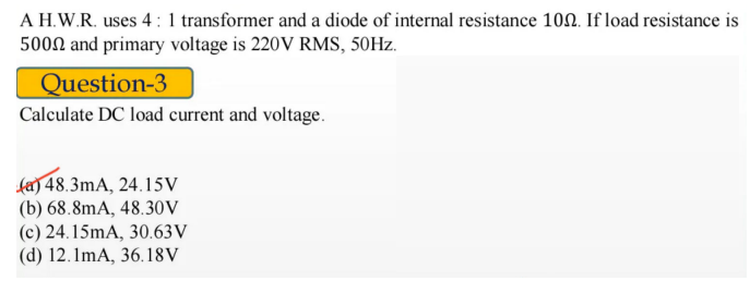 A H.W.R. uses 4: 1 transformer and a diode of internal resistance 100. If load resistance is
5000 and primary voltage is 220V RMS, 50HZ.
Question-3
Calculate DC load current and voltage.
fa) 48.3mA, 24.15V
(b) 68.8mA, 48.30V
(c) 24.15mA, 30.63V
(d) 12.1mA, 36.18V
