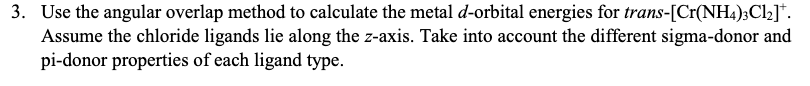 3. Use the angular overlap method to calculate the metal d-orbital energies for trans-[Cr(NH4);Cl2]*.
Assume the chloride ligands lie along the z-axis. Take into account the different sigma-donor and
pi-donor properties of each ligand type.
