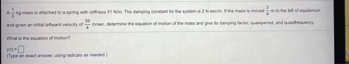 -kg mass is attached to a spring with stiffness 51 N/m. The damping constant for the system is 2 N-sec/m. if the mass is moved
m to the left of equibrium
A
39
and given an initial leftward velocity of
misec, determine the equation of motion of the mass and give ts damping factor, quasiperiod, and quasifrequency.
4
What is the equation of motion?
yt) =O
(Type an exact answer, using radicals as needed.)
