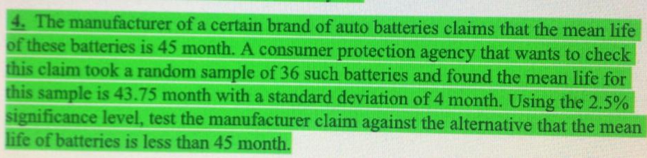 4. The manufacturer of a certain brand of auto batteries claims that the mean life
of these batteries is 45 month. A consumer protection agency that wants to check
this claim took a random sample of 36 such batteries and found the mean life for
this sample is 43.75 month with a standard deviation of 4 month. Using the 2.5%
significance level, test the manufacturer claim against the alternative that the mean
life of batteries is less than 45 month.
