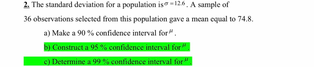 2. The standard deviation for a population iso =12.6 . A sample of
36 observations selected from this population gave a mean equal to 74.8.
a) Make a 90 % confidence interval for ".
b) Construct a 95 % confidence interval for ".
c) Determine a 99 % confidence interval for".
