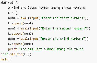 def main():
# Find the least number among three numbers
L = []
num1 = eval(input("Enter the first number:"))
L.append(num1)
num2 = eval(input("Enter the second number:"))
L.append(num2)
num3 = eval(input("Enter the third number:"))
L.append(num3)
print("The smallest number among the three
is:",str(min(L)))
main()