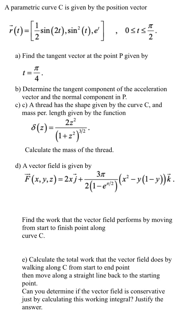 A parametric curve C is given by the position vector
r(t)
sin (2t), sin (t),e'
Osis".
2
a) Find the tangent vector at the point P given by
t =
4
b) Determine the tangent component of the acceleration
vector and the normal component in P.
c) c) A thread has the shape given by the curve C, and
mass per. length given by the function
2z?
8(z) =-
(1+z*)* *
Calculate the mass of the thread.
d) A vector field is given by
F(x,y,z) = 2xj+
2(1-eri (** -y(1-y)Ā.
Find the work that the vector field performs by moving
from start to finish point along
curve C.
e) Calculate the total work that the vector field does by
walking along C from start to end point
then move along a straight line back to the starting
point.
Can you determine if the vector field is conservative
just by calculating this working integral? Justify the
answer.
