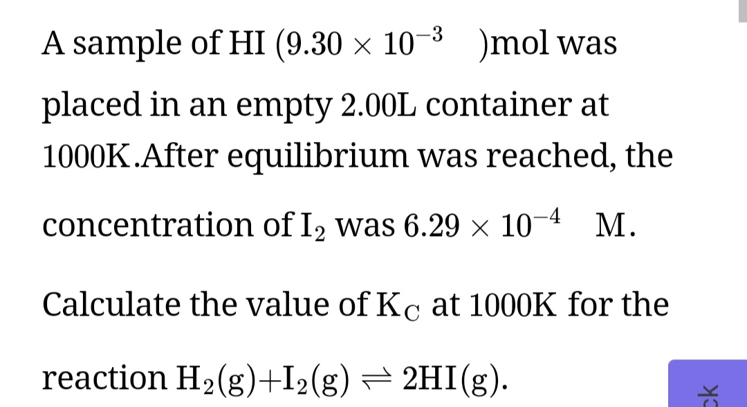 A sample of HI (9.30 × 10-3 mol was
placed in an empty 2.00L container at
1000K.After equilibrium was reached, the
concentration of I2 was 6.29 × 10-4 M.
Calculate the value of Kc at 1000K for the
reaction H2(g)+I2(g) = 2HI(g)
ck
