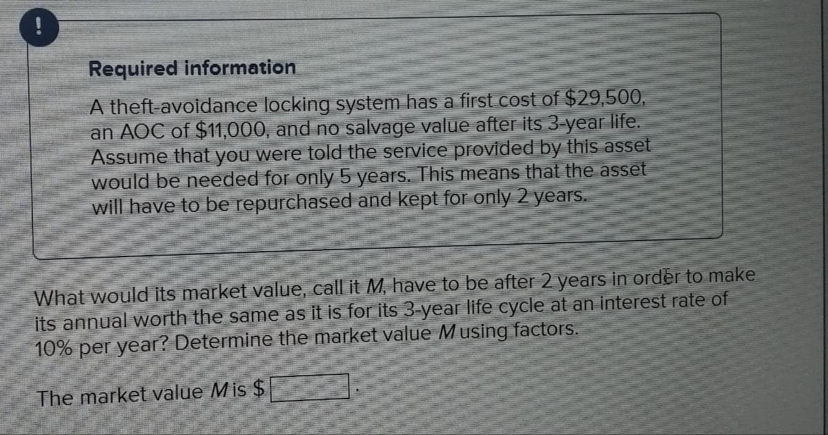 Required information
A theft-avoidance locking system has a first cost of $29,500,
an AOC of $11,000, and no salvage value after its 3-year life.
Assume that you were told the service provided by this asset
would be needed for only 5 years. This means that the asset
will have to be repurchased and kept for only 2 years.
What would its market value, call it M, have to be after 2 years in order to make
its annual worth the same as it is for its 3-year life cycle at an interest rate of
10% per year? Determine the market value Musing factors.
The market value Mis $