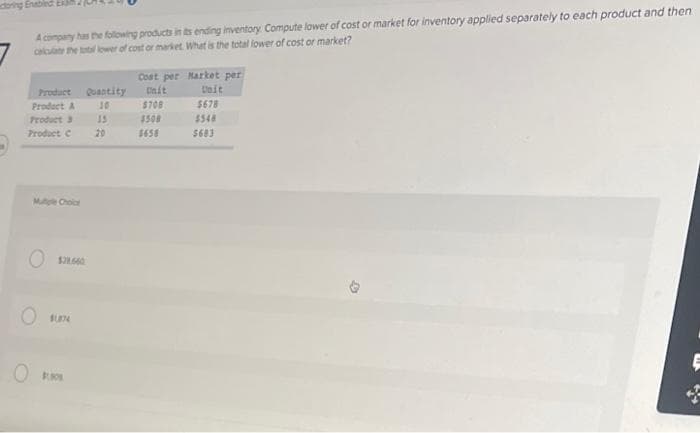 toring Enabled Ex
A company has the following products in its ending inventory Compute lower of cost or market for inventory applied separately to each product and then
calculate the total lower of cost or market. What is the total lower of cost or market?
Product
Product A
Product 3
Product C
Mugle Choice
Quantity
10
$31.660
OSUN
15
20
Cost per
Unit
$708
$508
$658
Market per
Unit
$678
$548
5683
4