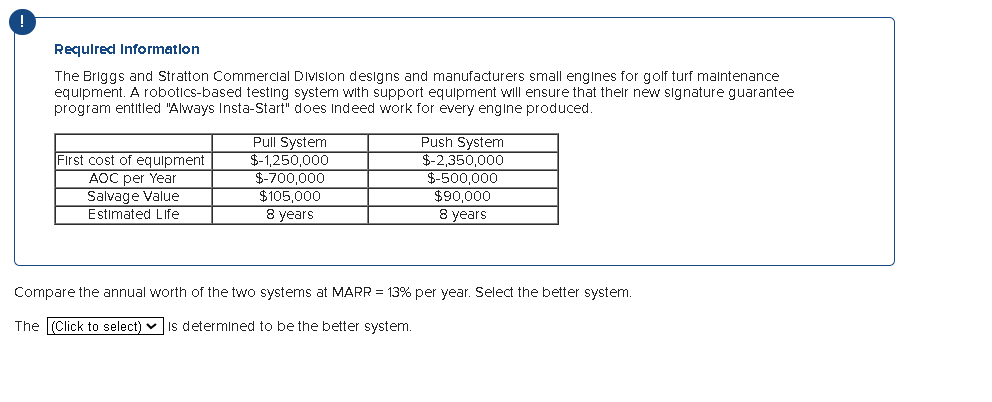 Required Information
The Briggs and Stratton Commercial Division designs and manufacturers small engines for golf turf maintenance
equipment. A robotics-based testing system with support equipment will ensure that their new signature guarantee
program entitled "Always Insta-Start" does indeed work for every engine produced.
First cost of equipment
AOC per Year
Salvage Value
Estimated Life
Pull System
$-1,250,000
$-700,000
$105,000
8 years
Push System
$-2,350,000
$-500,000
$90,000
8 years
Compare the annual worth of the two systems at MARR = 13% per year. Select the better system.
The (Click to select) is determined to be the better system.