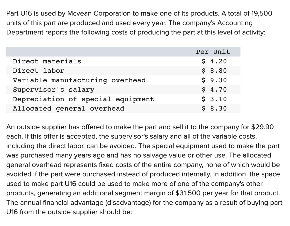 Part U16 is used by Mcvean Corporation to make one of its products. A total of 19,500
units of this part are produced and used every year. The company's Accounting
Department reports the following costs of producing the part at this level of activity:
Direct materials
Direct labor
Variable manufacturing overhead
Supervisor's salary
Depreciation of special equipment
Allocated general overhead
Per Unit
$ 4.20
$ 8.80
$ 9.30
$ 4.70
$ 3.10
$ 8.30
An outside supplier has offered to make the part and sell it to the company for $29.90
each. If this offer is accepted, the supervisor's salary and all of the variable costs,
including the direct labor, can be avoided. The special equipment used to make the part
was purchased many years ago and has no salvage value or other use. The allocated
general overhead represents fixed costs of the entire company, none of which would be
avoided if the part were purchased instead of produced internally. In addition, the space
used to make part U16 could be used to make more of one of the company's other
products, generating an additional segment margin of $31,500 per year for that product.
The annual financial advantage (disadvantage) for the company as a result of buying part
U16 from the outside supplier should be: