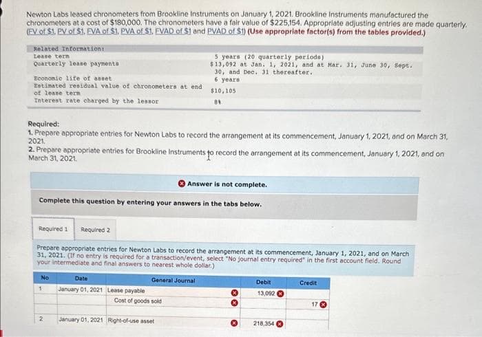 Newton Labs leased chronometers from Brookline Instruments on January 1, 2021. Brookline Instruments manufactured the
chronometers at a cost of $180,000. The chronometers have a fair value of $225,154. Appropriate adjusting entries are made quarterly.
(FV of $1. PV of $1. EVA of $1. PVA of $1. EVAD of $1 and PVAD of $1) (Use appropriate factor(s) from the tables provided.)
Related Information:
Lease tern
Quarterly lease payments
Economic life of asset
Estimated residual value of chronometers at end
of lease tern
Interest rate charged by the lessor
Required:
1. Prepare appropriate entries for Newton Labs to record the arrangement at its commencement, January 1, 2021, and on March 31,
2021.
2. Prepare appropriate entries for Brookline Instruments to record the arrangement at its commencement, January 1, 2021, and on
March 31, 2021.
Answer is not complete.
Complete this question by entering your answers in the tabs below.
Required 1 Required 2
Prepare appropriate entries for Newton Labs to record the arrangement at its commencement, January 1, 2021, and on March
31, 2021. (If no entry is required for a transaction/event, select "No journal entry required" in the first account field. Round
your intermediate and final answers to nearest whole dollar.)
General Journal
No
5 years (20 quarterly periods)
$13,092 at Jan. 1, 2021, and at Mar. 31, June 30, Sept.
30, and Dec. 31 thereafter.
6 years
$10,105
89
1
2
Date
January 01, 2021 Lease payable
Cost of goods sold
January 01, 2021 Right-of-use asset
x
Debit
13,092
218,354
Credit
17 x