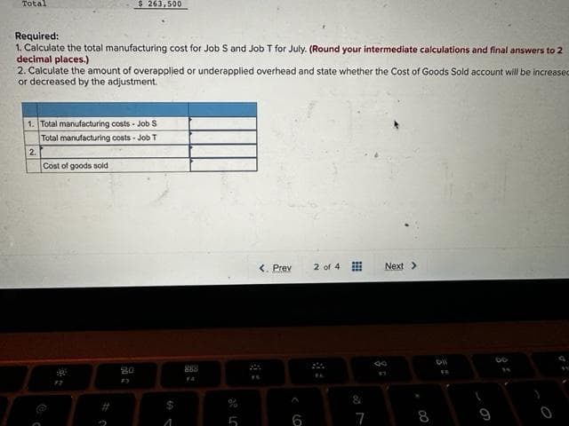 Total
Required:
1. Calculate the total manufacturing cost for Job S and Job T for July. (Round your intermediate calculations and final answers to 2
decimal places.)
2. Calculate the amount of overapplied or underapplied overhead and state whether the Cost of Goods Sold account will be increased
or decreased by the adjustment.
1. Total manufacturing costs - Job S
Total manufacturing costs - Job T
2.
$ 263,500
Cost of goods sold
F2
80
1
888
< Prev
6
2 of 4
&
7
Next >
00
FB
9
00