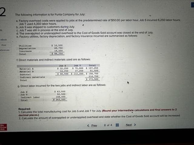 2
ts
eBook
Mc
Graw
Hill
The following information is for Punta Company for July:
a. Factory overhead costs were applied to jobs at the predetermined rate of $50.00 per labor hour. Job Sincurred 6,250 labor hours;
Job T used 4,350 labor hours.
b. Job S was shipped to customers during July.
c. Job T was still in process at the end of July.
d. The overapplied or underapplied overhead to the Cost of Goods Sold account was closed at the end of July.
e. Factory utilities, factory depreciation, and factory insurance incurred are summarized as follows:
"
Utilities
Depreciation
Insurance
Total
f. Direct materials and indirect materials used are as follows:
$ 16,500
48,750
Job
Job T
Indirect labor
Total
$
19,500
84,750
Job S
$ 32,250
Job T
$75,000
37,250
14,250
$46,500 $ 112,250
Total
107,250
$
51,500
158,750
214,750
$373,500
Material A
Material B
Subtotal
Indirect materials
Total
g. Direct labor incurred for the two jobs and indirect labor are as follows:
$ 63,000
52,500
148,000
$263,500
Required:
1. Calculate the total manufacturing cost for Job S and Job T for July. (Round your intermediate calculations and final answers to 2
decimal places.)
2. Calculate the amount of overapplied or underapplied overhead and state whether the Cost of Goods Sold account will be increased
< Prev
2 of 4
Next >