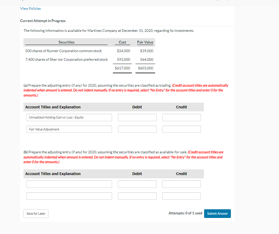 View Policies
Current Attempt in Progress
The following information is available for Martinez Company at December 31, 2020, regarding its investments.
Securities
500 shares of Runner Corporation common stock
7,400 shares of Sher-tor Corporation preferred stock
(a) Prepare the adjusting entry (if any) for 2020, assuming the securities are classified as trading. (Credit account titles are automatically
indented when amount is entered. Do not indent manually. If no entry is required, select "No Entry" for the account titles and enter o for the
amounts.)
Account Titles and Explanation
Unrealized Holding Gain or Loss - Equity
Fair Value Adjustment
Cost
Fair Value
$24,000
$39,000
593,000
564,000
$617,000 $603,000
Account Titles and Explanation
Save for Later
Debit
(b) Prepare the adjusting entry (if any) for 2020, assuming the securities are classified as available-for-sale. (Credit account titles are
automatically indented when amount is entered. Do not indent manually. If no entry is required, select "No Entry" for the account titles and
enter o for the amounts.)
Credit
Debit
Credit
Attempts: 0 of 1 used Submit Answer