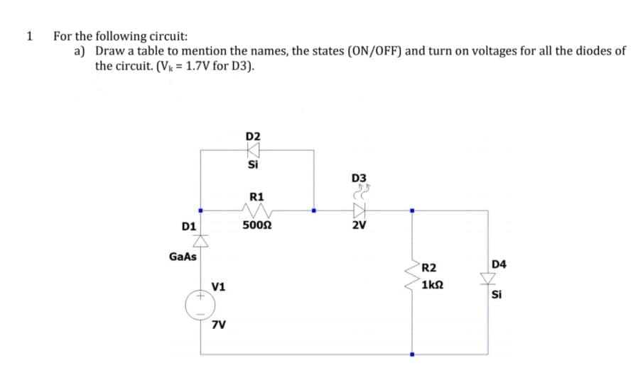 For the following circuit:
a) Draw a table to mention the names, the states (ON/OFF) and turn on voltages for all the diodes of
the circuit. (Vk = 1.7V for D3).
1
D2
Si
D3
R1
D1
5002
2V
GaAs
R2
D4
V1
1k2
Si
7V
