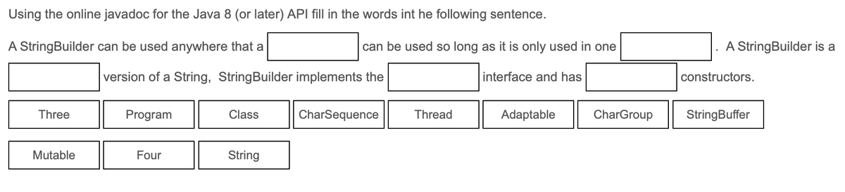 Using the online javadoc for the Java 8 (or later) API fill in the words int he following sentence.
A StringBuilder can be used anywhere that a
can be used so long as it is only used in one
A StringBuilder is a
version of a String, StringBuilder implements the
interface and has
constructors.
Three
Program
Class
CharSequence
Thread
Adaptable
CharGroup
StringBuffer
Mutable
Four
String
