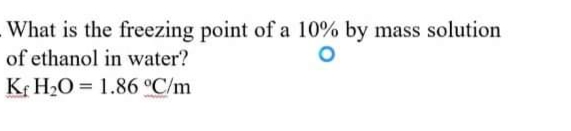 What is the freezing point of a 10% by mass solution
of ethanol in water?
Kf H2O = 1.86 °C/m
