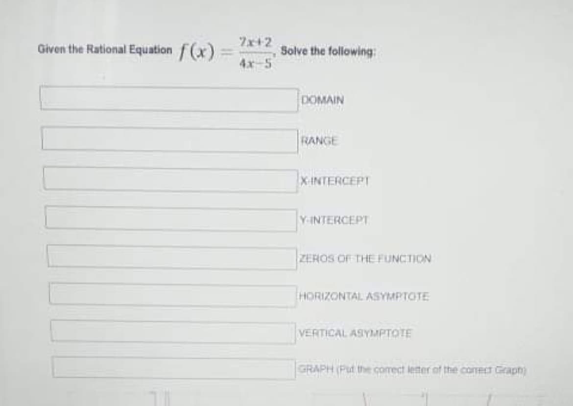 Zx+2
Given the Rational Equation f(x)
Solve the following
4x-5
DOMAIN
RANGE
X-INTERCEPT
Y-INTERCEPT
ZEROS OF THE FUNCTION
HORIZONTAL ASYMPTOTE
VERTICAL ASYMPTOTE
GRAPH (Put the comect leter of the conect Graphn)
