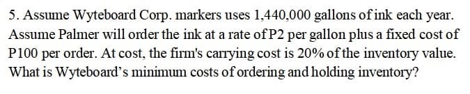 5. Assume Wyteboard Corp. markers uses 1,440,000 gallons of ink each year.
Assume Palmer will order the ink at a rate of P2 per gallon plus a fixed cost of
P100 per order. At cost, the firm's carrying cost is 20% of the inventory value.
What is Wyteboard's minimum costs of ordering and holding inventory?
