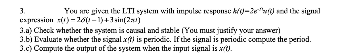 3.
You are given the LTI system with impulse response h(t)=2eu(t) and the signal
expression x(t) =28(t– 1)+3 sin(2nt)
3.a) Check whether the system is causal and stable (You must justify your answer)
3.b) Evaluate whether the signal x(t) is periodic. If the signal is periodic compute the period.
3.c) Compute the output of the system when the input signal is x(t).
