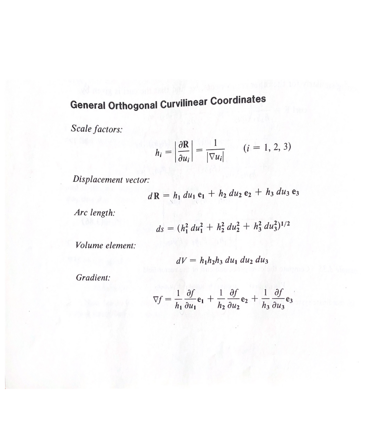 General Orthogonal Curvilinear Coordinates
Scale factors:
ƏR
(i = 1, 2, 3)
h;
du;
Vu|
Displacement vector:
dR = h1 du, ei + h2 duz ez + hz duz ez
Arc length:
ds = (h; du + hị duž + hị duž)'/2
Volume element:
dV = h¡hzh3 du, duz duz
Gradient:
1 of
e2
h2 duz
1 af
e3
hз диз
1 af
Vf =
hi dui
