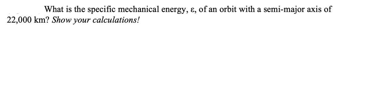 What is the specific mechanical energy, ɛ, of an orbit with a semi-major axis of
22,000 km? Show your calculations!
