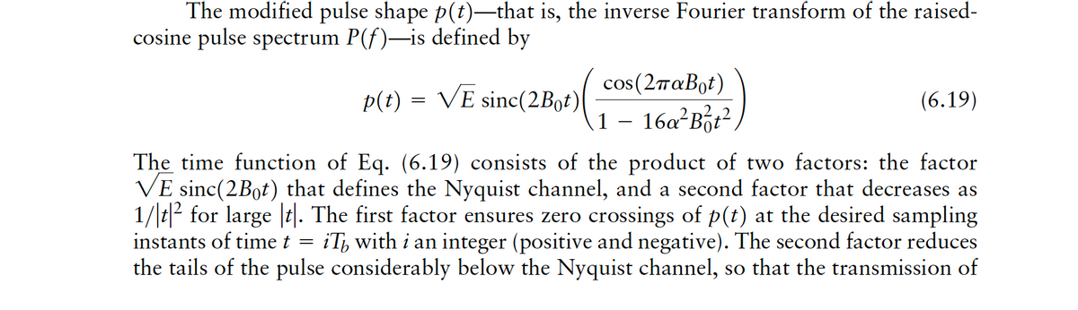 The modified pulse shape p(t)-that is, the inverse Fourier transform of the raised-
cosine pulse spectrum P(f)-is defined by
cos(2παBot)
p(t) = VE sinc(2B0†)
(6.19)
1 – 16a²Bột²,
The time function of Eq. (6.19) consists of the product of two factors: the factor
VE sinc(2Bot) that defines the Nyquist channel, and a second factor that decreases as
1/t|² for large |t|. The first factor ensures zero crossings of p(t) at the desired sampling
instants of time t
= iT, with i an integer (positive and negative). The second factor reduces
the tails of the pulse considerably below the Nyquist channel, so that the transmission of
