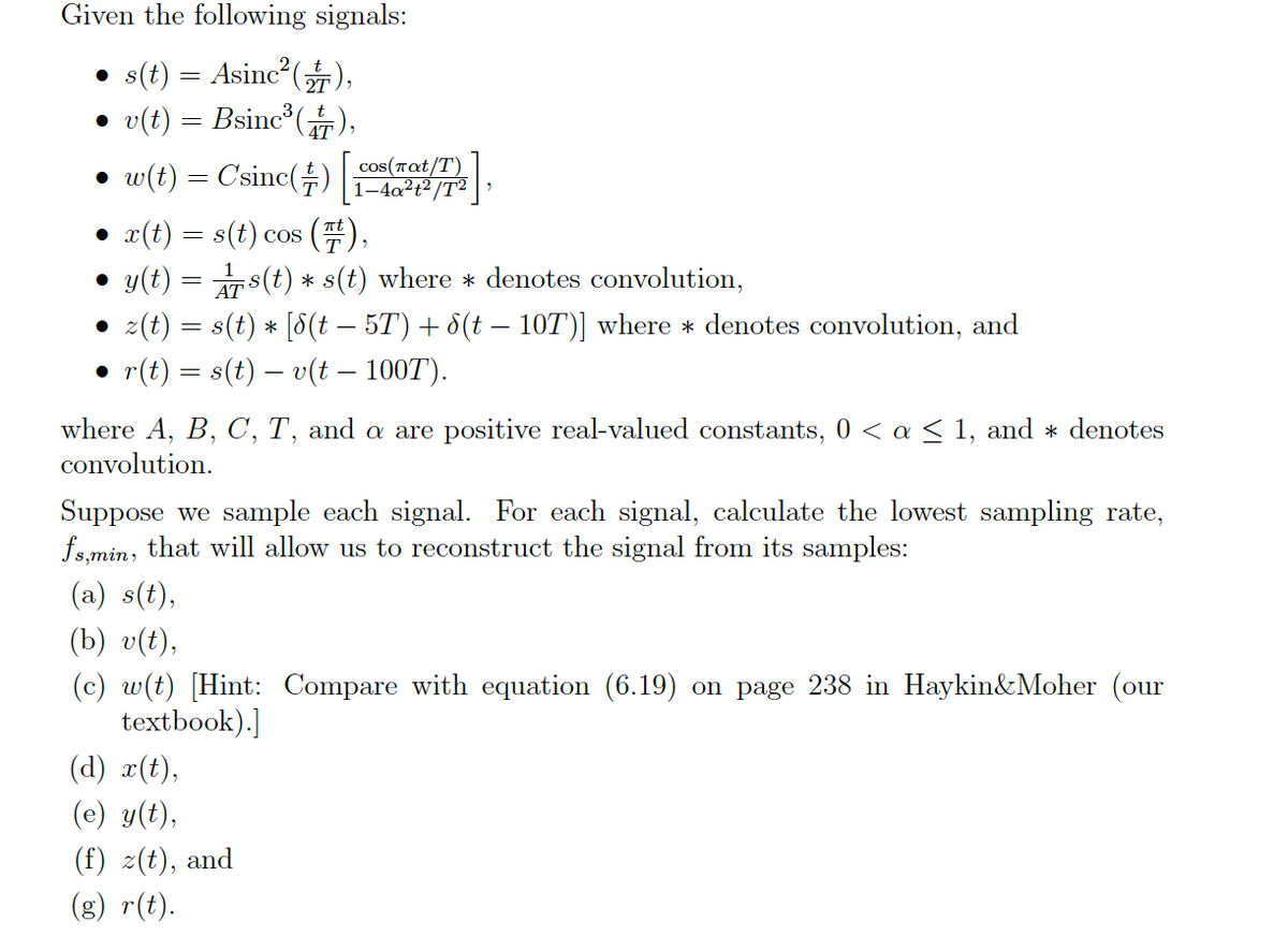 Given the following signals:
• s(t) = Asinc (T),
• v(t) = Bsinc (),
• w(t) = C'sinc(÷)
cos(Tat/T)
1-4a?t² /T²
• x(t) = s(t) cos (),
• y(t) = s(t) * s(t) where * denotes convolution,
• z(t) = s(t) * [8(t – 5T) + 8(t – 10T)] where * denotes convolution, and
• r(t) = s(t) – v(t – 100T).
where A, B, C, T, and a are positive real-valued constants, 0 < a < 1, and * denotes
convolution.
Suppose we sample each signal. For each signal, calculate the lowest sampling rate,
fs.min, that will allow us to reconstruct the signal from its samples:
(a) s(t),
(b) v(t),
(c) w(t) [Hint: Compare with equation (6.19) on page 238 in Haykin&Moher (our
textbook).]
(d) x(t),
(e) y(t),
(f) z(t), and
(g) r(t).
