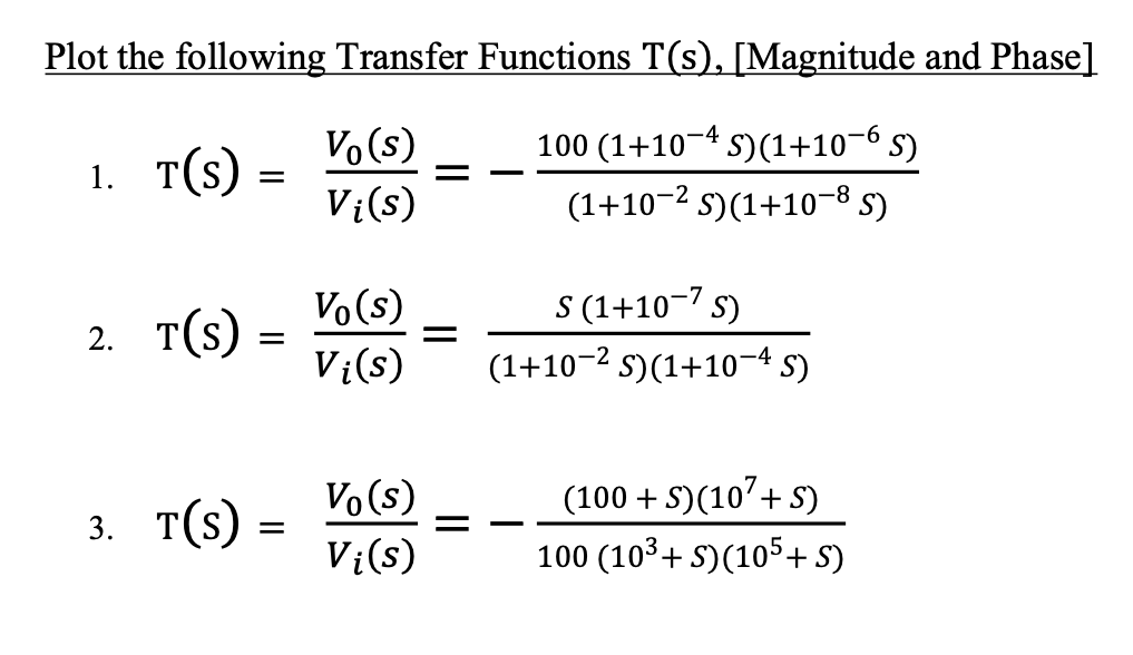 Plot the following Transfer Functions T(s), [Magnitude and Phase]
Vo (s)
100 (1+10¬4 S)(1+10-6 s)
1. т(s)
V¿(s)
(1+10-2 s)(1+10-8 5)
Vo (s)
2. Т(s)
S (1+10-7 s)
(1+10-2 s)(1+10-4 5)
||
Vi(s)
3. т(9)
Vo(s)
Vi(s)
(100 + S)(10'+ S)
100 (103+ S)(105+ S)
