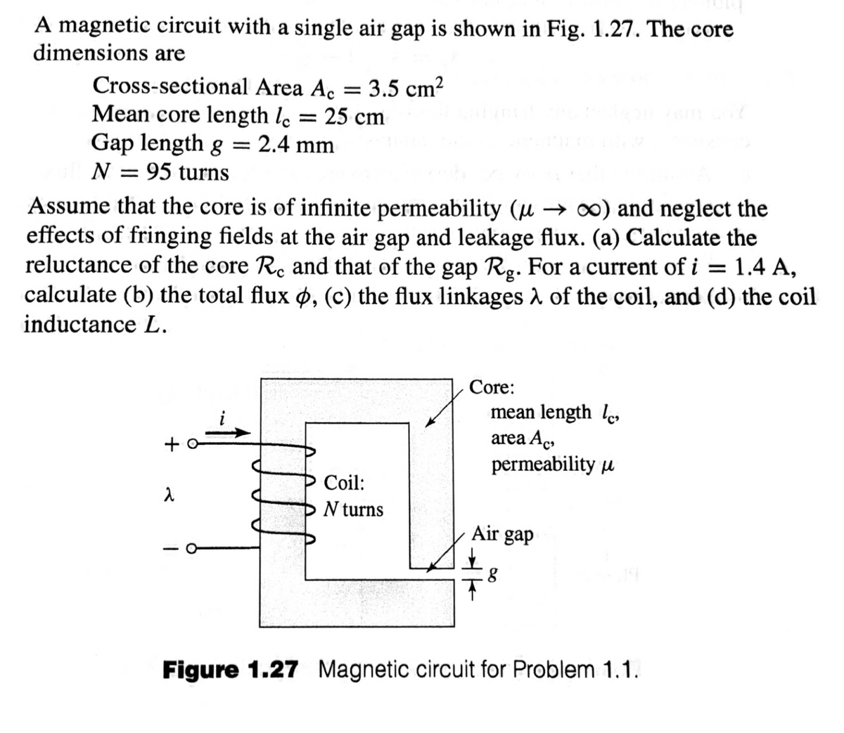 A magnetic circuit with a single air gap is shown in Fig. 1.27. The core
dimensions are
Cross-sectional Area Ac
Mean core length le = 25 cm
Gap length g
3.5 cm2
= 2.4 mm
||
N = 95 turns
Assume that the core is of infinite permeability (µ → ∞) and neglect the
effects of fringing fields at the air gap and leakage flux. (a) Calculate the
reluctance of the core Rc and that of the gap Rg. For a current of i = 1.4 A,
calculate (b) the total flux ø, (c) the flux linkages 2 of the coil, and (d) the coil
inductance L.
Core:
mean length l
+ o
area Ac,
permeability u
Coil:
N turns
Air gap
Figure 1.27 Magnetic circuit for Problem 1.1.
