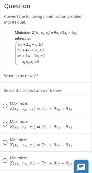 Question
Convert the following minimization problem
into its dual.
Minimize : Z(x. x. x) = 9x, +8x, + 4x:
subject to:
3x +2x, + x, 27
2x +4x, + 3x, 29
4x +2x, + 3x, 29
XX, X 20
What is the new Z?
Select the correct answer below:
Maximize:
Z(x1, x2, x3) = 7x + 9x2 + 9x3
Maximize:
Z(y1, y2. y3) = 7yı +9y2 +9y3
Minimize:
Z(x1, x2, X3) = 7x1 +9x2 + 9x3
Minimize:
Z(y1. y2. y3) = 7yı + 9y2 + 9y3
