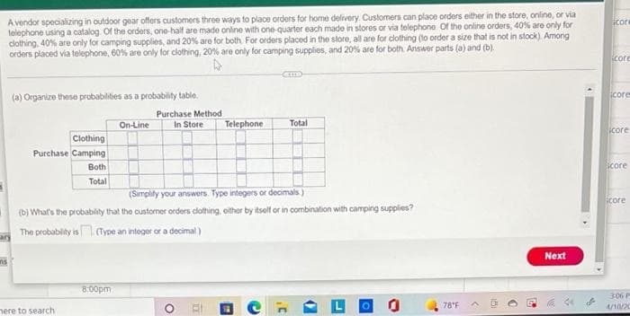 A vendor specializing in outdoor gear offers customers three ways to place orders for home delivery. Customers can place orders either in the store, online, or via
telephone using a catalog. Of the orders, one-half are mado online with one-quarter each made in stores or via telephone Of the online orders, 40% are only for
clothing, 40% are only for camping supplies, and 20% are for both For orders placed in the slore, all are for dlothing (to order a size that is not in stock). Among
orders placed via telephone, 60% are only for clothing, 20% are only for camping supplies, and 20% are for both. Answer parts (a) and (b).
icor
icore
(a) Organize these probabilities as a probability table.
icore
Purchase Method
In Store
On-Line
Telephone
Total
icore
Clothing
Purchase Camping
Both
Score
Total
(Simplity your answers. Type integers or decimals)
icore
(b) What's the probability that the custormer orders dothing, oither by itsolf or in combination with camping supplies?
The probability is (Type an integer or a decimal)
ary
Next
8:00pm
306 P
78'F
/10/20
nere to search
