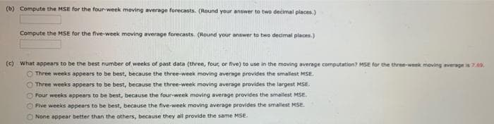 (b) Compute the MSE for the four week maving average forecasts. (Round your answer to two decimal places.)
Compute the MSE for the five-week moving average forecasts. (Round your answer to two decimal places.)
(c) what appears to be the best number of weeks of past data (three, four, or five) to use in the moving average computation? MSE for the three-week maving average is740.
Three weeks appears to be best, because the three-week moving average provides the smallest MSE.
Three weeks appears to be best, because the three-week moving average provides the largest MSE.
Four weeks appears to be best, because the four-week moving average provides the smallest MSE.
OFive weeks appears to be best, because the five-week moving average provides the smalest MSE.
O None appear better than the others, because they all provide the same MSE.
