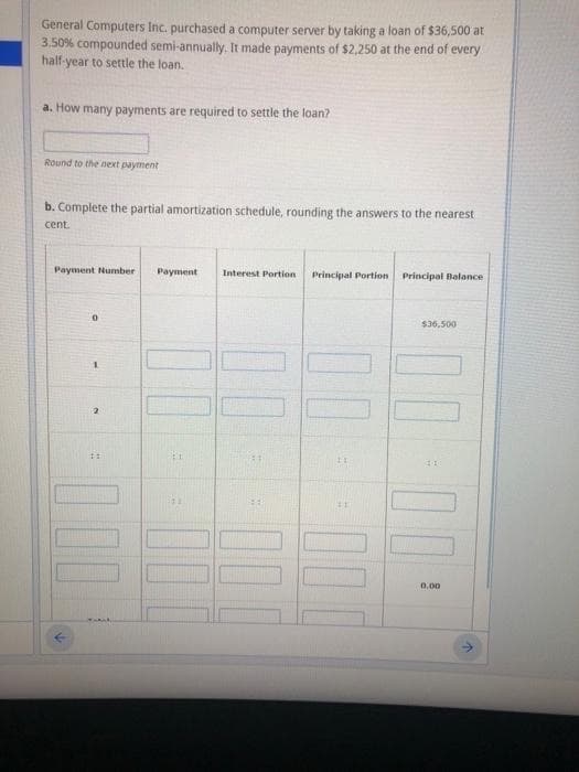 General Computers Inc. purchased a computer server by taking a loan of $36,500 at
3,50% compounded semi-annually. It made payments of $2,250 at the end of every
half-year to settle the loan.
a. How many payments are required to settle the loan?
Round to the next payment
b. Complete the partial amortization schedule, rounding the answers to the nearest
cent.
Payment Number
Payment
Interest Portion
Principal Portion
Principal Balance
$36,500
0.00
00
00

