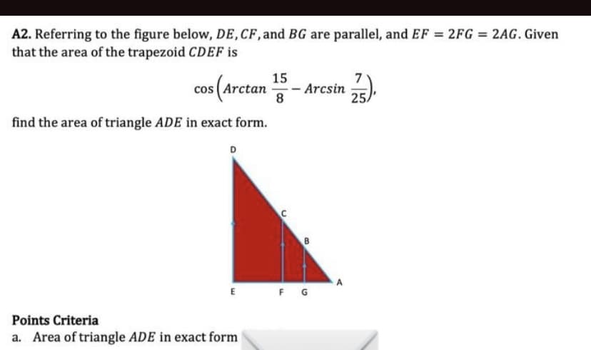 A2. Referring to the figure below, DE,CF, and BG are parallel, and EF 2FG = 2AG. Given
that the area of the trapezoid CDEF is
15
7
cos (Arctan
- Arcsin
8
25.
find the area of triangle ADE in exact form.
D
E
F G
Points Criteria
a. Area of triangle ADE in exact form
