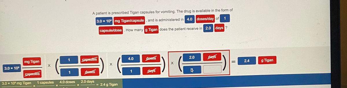 3.0 x 10²
mg Tigan
capeutes
3.0 x 10² mg Tigan
X
X
1
X
1
1 capsules 4.0 doses
X
A patient is prescribed Tigan capsules for vomiting. The drug is available in the form of
3.0 x 10² mg Tigan/capsule, and is administered in 4.0 doses/day of 1
capsule/dose. How many g Tigan does the patient receive in 2.0 days ?
capsules
doses
2.0 days
X
= 2.4 g Tigan
4.0
1
doses
days
X
2.0
days
=
2.4
g Tigan