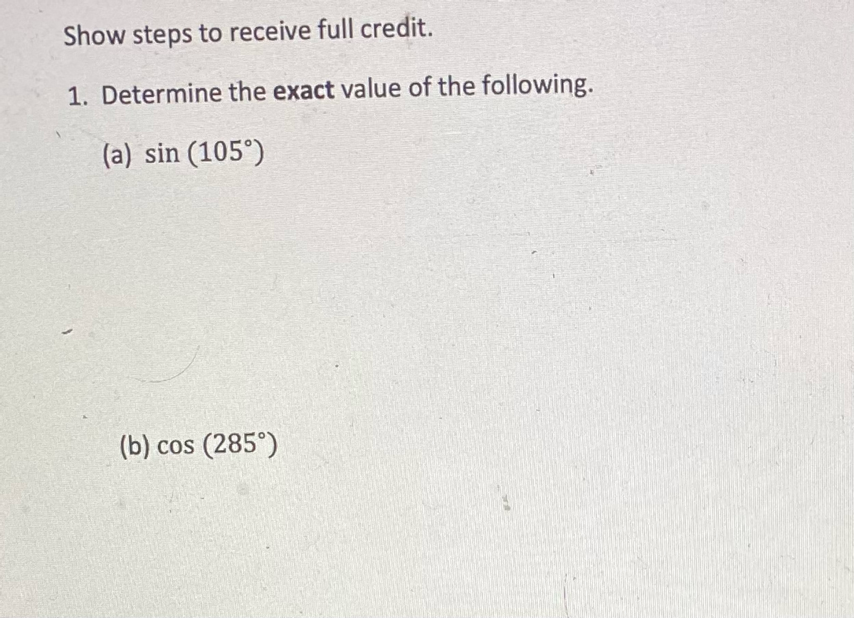 Show steps to receive full credit.
1. Determine the exact value of the following.
(a) sin (105°)
(b) cos (285°)