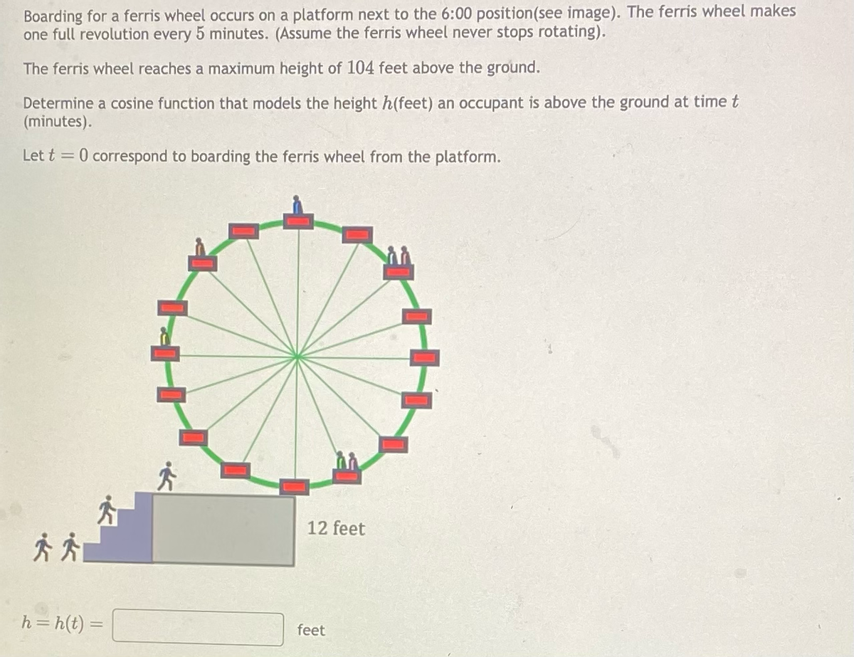 Boarding for a ferris wheel occurs on a platform next to the 6:00 position (see image). The ferris wheel makes
one full revolution every 5 minutes. (Assume the ferris wheel never stops rotating).
The ferris wheel reaches a maximum height of 104 feet above the ground.
Determine a cosine function that models the height h(feet) an occupant is above the ground at time t
(minutes).
Let t = 0 correspond to boarding the ferris wheel from the platform.
h=h(t) =
m
12 feet
feet