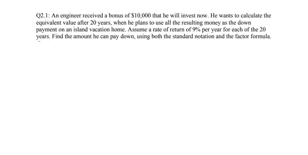 Q2.1: An engineer received a bonus of $10,000 that he will invest now. He wants to calculate the
equivalent value after 20 years, when he plans to use all the resulting money as the down
payment on an island vacation home. Assume a rate of return of 9% per year for each of the 20
years. Find the amount he can pay down, using both the standard notation and the factor formula.