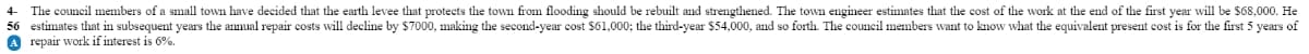 4-
The council members of a small town have decided that the earth levee that protects the town from flooding should be rebuilt and strengthened. The town engineer estimates that the cost of the work at the end of the first year will be $68,000. He
56 estimates that in subsequent years the annual repair costs will decline by $7000, making the second-year cost $61,000; the third-year $54,000, and so forth. The council members want to know what the equivalent present cost is for the first 5 years of
A repair work if interest is 6%.