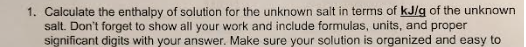 1. Calculate the enthalpy of solution for the unknown salt in terms of kJ/g of the unknown
salt. Don't forget to show all your work and include formulas, units, and proper
significant digits with your answer. Make sure your solution is organized and easy to