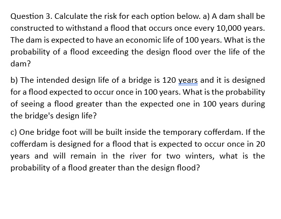 Question 3. Calculate the risk for each option below. a) A dam shall be
constructed to withstand a flood that occurs once every 10,000 years.
The dam is expected to have an economic life of 100 years. What is the
probability of a flood exceeding the design flood over the life of the
dam?
b) The intended design life of a bridge is 120 years and it is designed
for a flood expected to occur once in 100 years. What is the probability
of seeing a flood greater than the expected one in 100 years during
the bridge's design life?
c) One bridge foot will be built inside the temporary cofferdam. If the
cofferdam is designed for a flood that is expected to occur once in 20
years and will remain in the river for two winters, what is the
probability of a flood greater than the design flood?