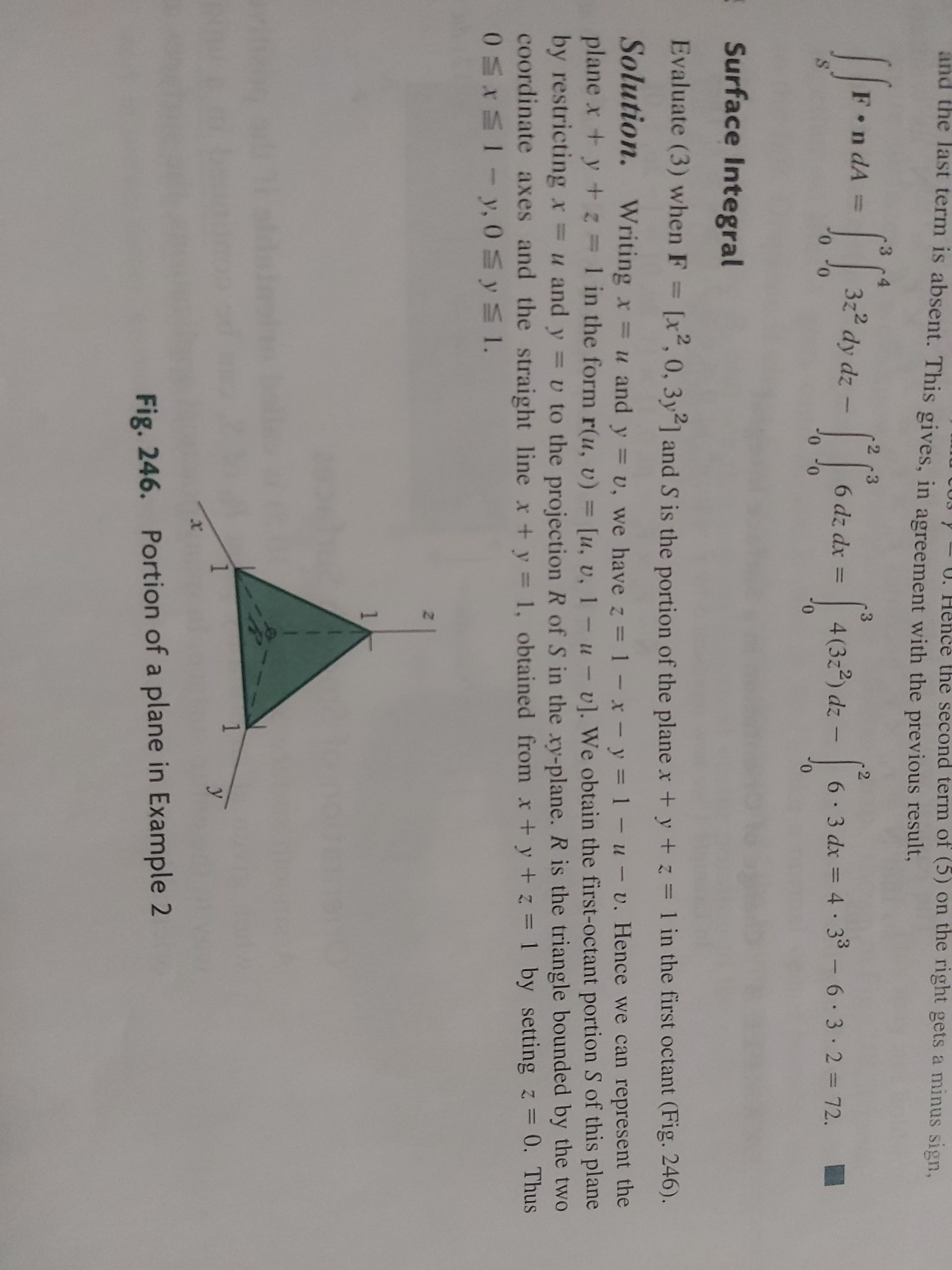 Surface Integral
Evaluate (3) when F = [x", 0, 3y21 and S is the portion of the plane x + y + z = 1 in the first octant (Fig. 246).
Solution. Writing x =u and y = v, we have z =1-x-y =1-u-v. Hence we can represent the
plane x +y+=1 in the form r(u, v) = [u, v, 1- u-v). We obtain the first-octant portion S of this plane
by restricting x u and y = v to the projection R of S in the xy-plane. R is the triangle bounded by the two
coordinate axes and the straight line x +y = 1, obtained from x+y + z =1 by setting z = 0. Thus
05XS1-y, 0 y 1.
|
%3D
