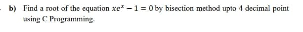 b) Find a root of the equation xe* – 1 = 0 by bisection method upto 4 decimal point
using C Programming.
