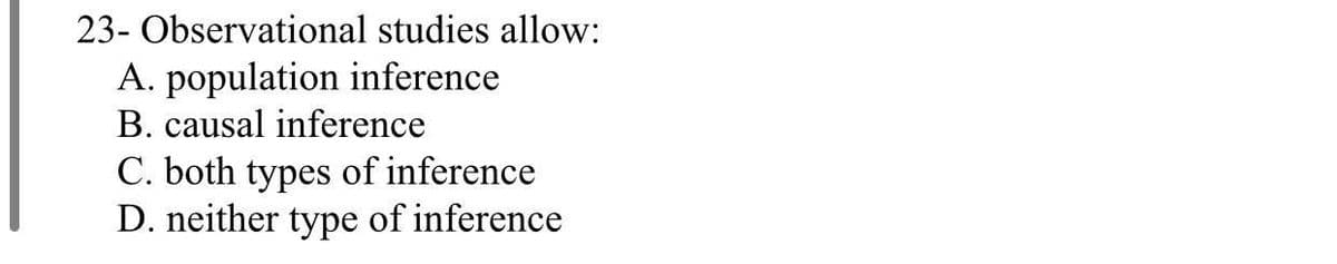 23- Observational studies allow:
A. population inference
B. causal inference
C. both types of inference
D. neither type of inference

