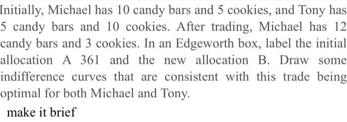 Initially, Michael has 10 candy bars and 5 cookies, and Tony has
5 candy bars and 10 cookies. After trading, Michael has 12
candy bars and 3 cookies. In an Edgeworth box, label the initial
allocation A 361 and the new allocation B. Draw some
indifference curves that are consistent with this trade being
optimal for both Michael and Tony.
make it brief
