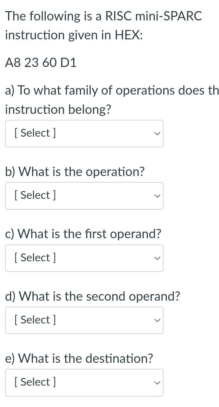 The following is a RISC mini-SPARC
instruction given in HEX:
A8 23 60 D1
a) To what family of operations does th
instruction belong?
[ Select ]
b) What is the operation?
[ Select ]
c) What is the first operand?
[ Select ]
d) What is the second operand?
[ Select ]
e) What is the destination?
[ Select ]
