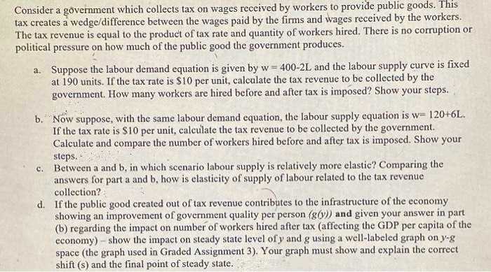 Consider a government which collects tax on wages received by workers to provide public goods. This
tax creates a wedge/difference between the wages paid by the firms and wages received by the workers.
The tax revenue is equal to the product of tax rate and quantity of workers hired. There is no corruption or
political pressure on how much of the public good the government produces.
a. Suppose the labour demand equation is given by w= 400-2L and the labour supply curve is fixed
at 190 units. If the tax rate is $10 per unit, calculate the tax revenue to be collected by the
government. How many workers are hired before and after tax is imposed? Show your steps.
b.Now suppose, with the same labour demand equation, the labour supply equation is w= 120+6L.
If the tax rate is $10 per unit, calculate the tax revenue to be collected by the government.
Calculate and compare the number of workers hired before and after tax is imposed. Show your
steps.
c. Between a and b, in which scenario labour supply is relatively more elastic? Comparing the
answers for part a and b, how is elasticity of supply of labour related to the tax revenue
collection?:
d. If the public good created out of tax revenue contributes to the infrastructure of the economy
showing an improvement of government quality per person (g(y)) and given your answer in part
(b) regarding the impact on number of workers hired after tax (affecting the GDP per capita of the
economy) – show the impact on steady state level of y and g using a well-labeled graph on y-g
space (the graph used in Graded Assignment 3). Your graph must show and explain the correct
shift (s) and the final point of steady state.
