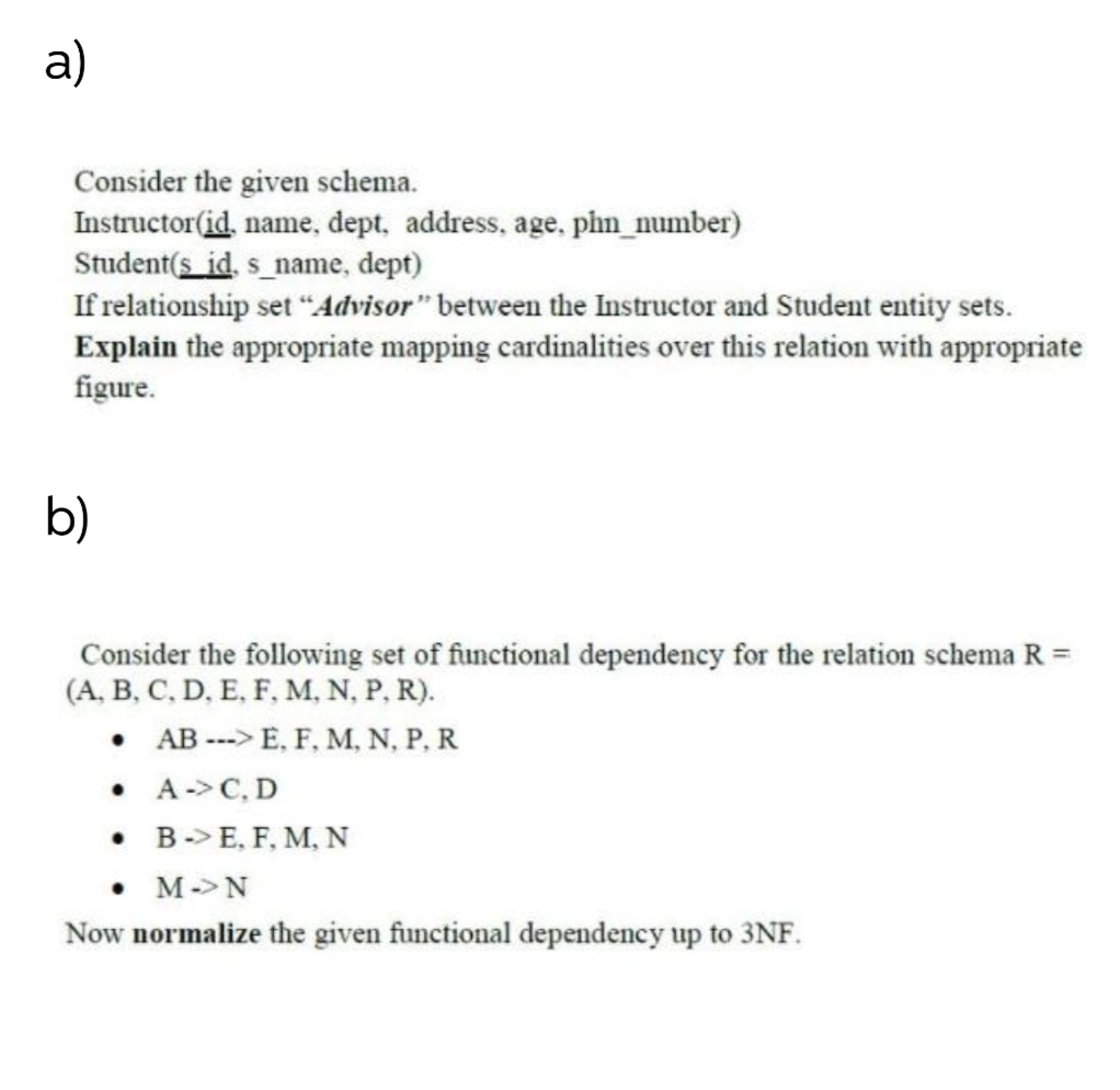 a)
Consider the given schema.
Instructor(id, name, dept, address, age, phn_number)
Student(s id, s_name, dept)
If relationship set “Advisor" between the Instructor and Student entity sets.
Explain the appropriate mapping cardinalities over this relation with appropriate
figure.
b)
Consider the following set of functional dependency for the relation schema R =
(A, B, C, D, E, F, M, N, P, R).
• AB ---> E, F, M, N, P, R
• A->C, D
• B-> E, F, M, N
• M->N
Now normalize the given functional dependency up to 3NF.
