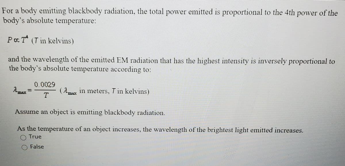 For a body emitting blackbody radiation, the total power emitted is proportional to the 4th power of the
body's absolute temperature:
PaT* (T in kelvins)
and the wavelength of the emitted EM radiation that has the highest intensity is inversely proportional to
the body's absolute temperature according to:
0.0029
( A in meters, T in kelvins)
max
Assume an object is emitting blackbody radiation.
As the temperature of an object increases, the wavelength of the brightest light emitted increases.
True
O False
