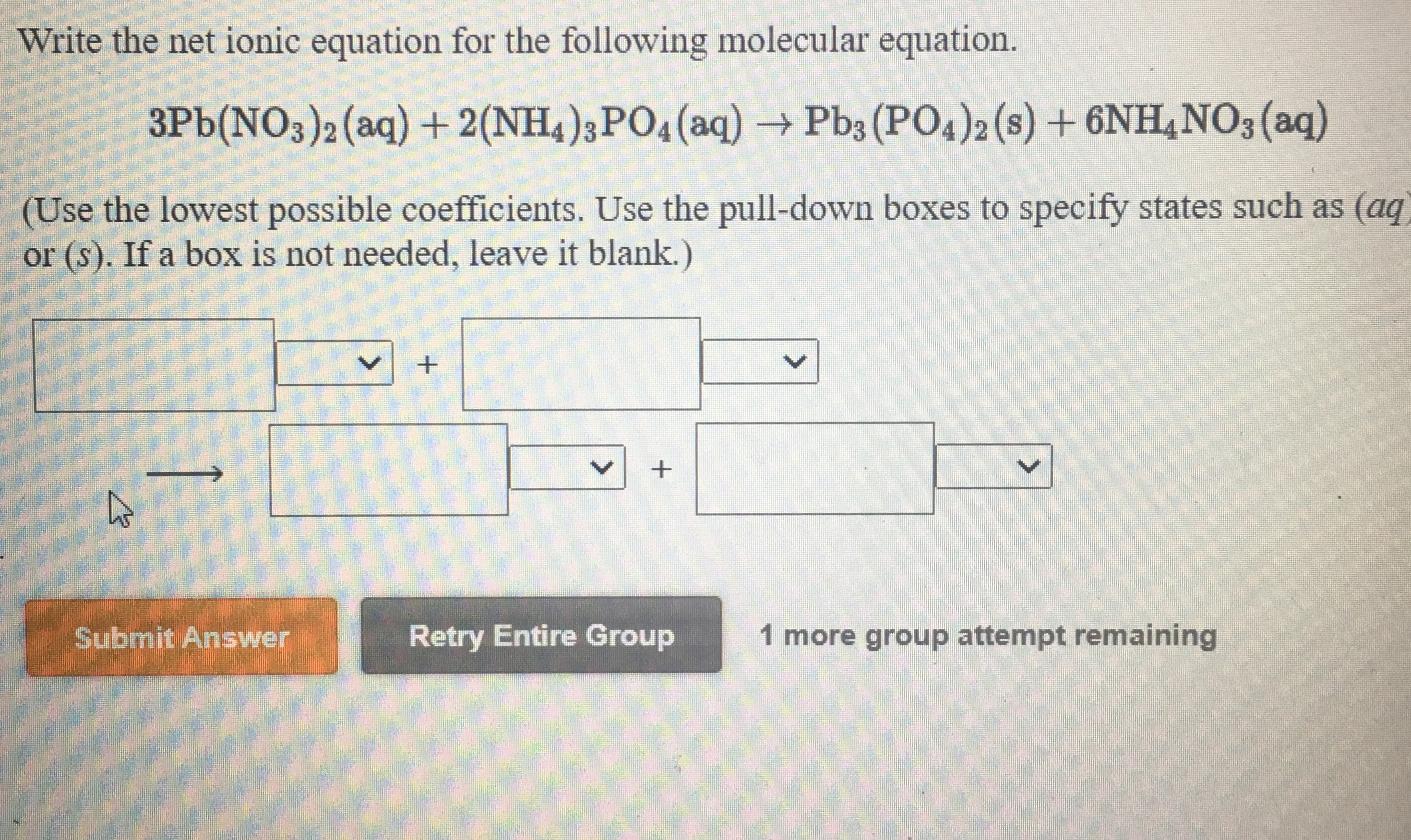 Write the net ionic equation for the following molecular equation.
3Pb(NO3)2 (aq) +2(NH4);PO4(aq)
Pb3 (PO4)2 (s) +6NH,NO3 (aq)
→
(Use the lowest possible coefficients. Use the pull-down boxes to specify states such as (aq
or (s). If a box is not needed, leave it blank.)
Submit Answer
Retry Entire Group
1 more group attempt remaining
